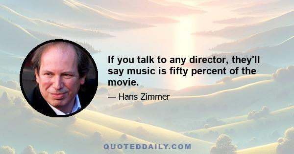 If you talk to any director, they'll say music is fifty percent of the movie.