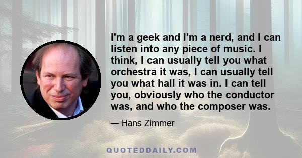 I'm a geek and I'm a nerd, and I can listen into any piece of music. I think, I can usually tell you what orchestra it was, I can usually tell you what hall it was in. I can tell you, obviously who the conductor was,