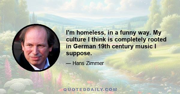 I'm homeless, in a funny way. My culture I think is completely rooted in German 19th century music I suppose.