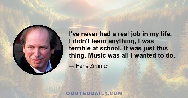 I've never had a real job in my life. I didn't learn anything, I was terrible at school. It was just this thing. Music was all I wanted to do.