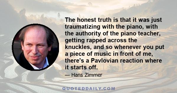 The honest truth is that it was just traumatizing with the piano, with the authority of the piano teacher, getting rapped across the knuckles, and so whenever you put a piece of music in front of me, there's a Pavlovian 