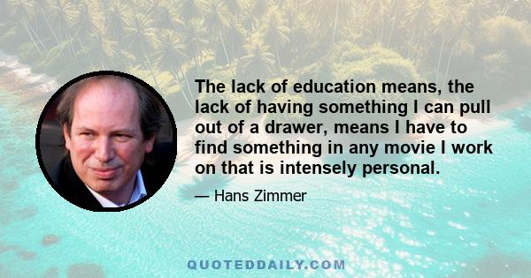 The lack of education means, the lack of having something I can pull out of a drawer, means I have to find something in any movie I work on that is intensely personal.