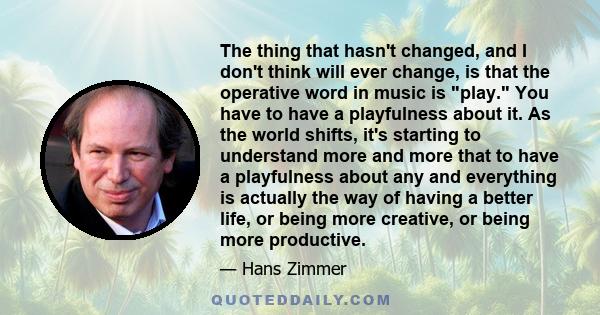 The thing that hasn't changed, and I don't think will ever change, is that the operative word in music is play. You have to have a playfulness about it. As the world shifts, it's starting to understand more and more