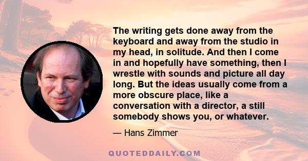 The writing gets done away from the keyboard and away from the studio in my head, in solitude. And then I come in and hopefully have something, then I wrestle with sounds and picture all day long. But the ideas usually