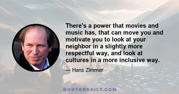 There's a power that movies and music has, that can move you and motivate you to look at your neighbor in a slightly more respectful way, and look at cultures in a more inclusive way.