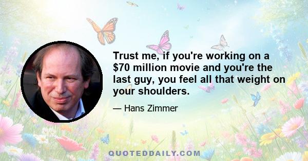 Trust me, if you're working on a $70 million movie and you're the last guy, you feel all that weight on your shoulders.