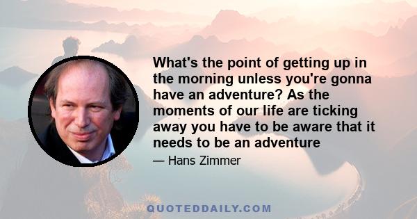 What's the point of getting up in the morning unless you're gonna have an adventure? As the moments of our life are ticking away you have to be aware that it needs to be an adventure