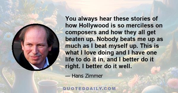 You always hear these stories of how Hollywood is so merciless on composers and how they all get beaten up. Nobody beats me up as much as I beat myself up. This is what I love doing and I have one life to do it in, and