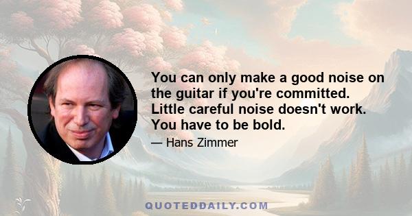 You can only make a good noise on the guitar if you're committed. Little careful noise doesn't work. You have to be bold.