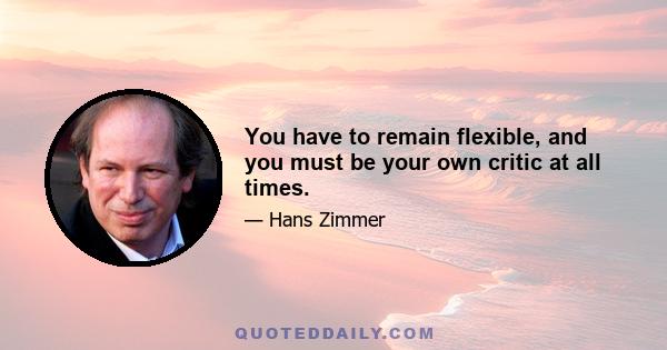 You have to remain flexible, and you must be your own critic at all times.