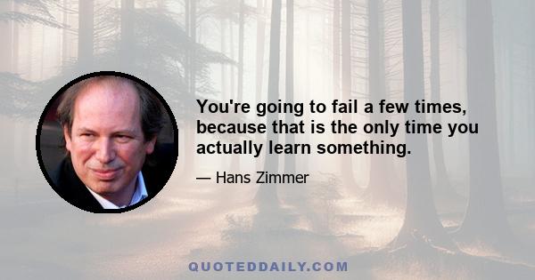 You're going to fail a few times, because that is the only time you actually learn something.