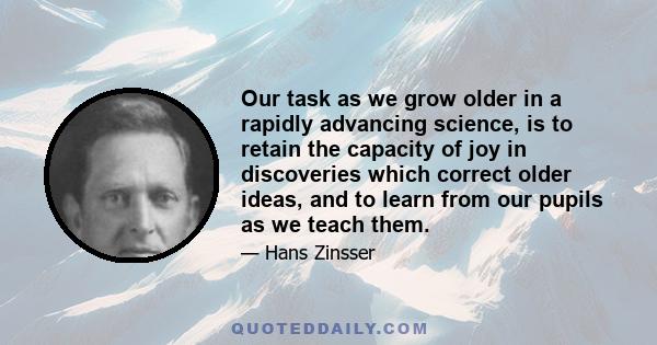 Our task as we grow older in a rapidly advancing science, is to retain the capacity of joy in discoveries which correct older ideas, and to learn from our pupils as we teach them.