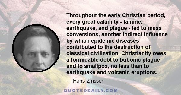 Throughout the early Christian period, every great calamity - famine, earthquake, and plague - led to mass conversions, another indirect influence by which epidemic diseases contributed to the destruction of classical