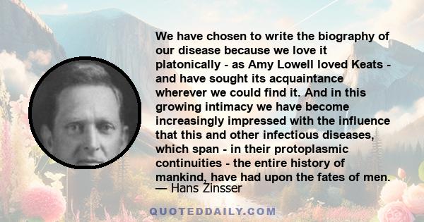 We have chosen to write the biography of our disease because we love it platonically - as Amy Lowell loved Keats - and have sought its acquaintance wherever we could find it. And in this growing intimacy we have become