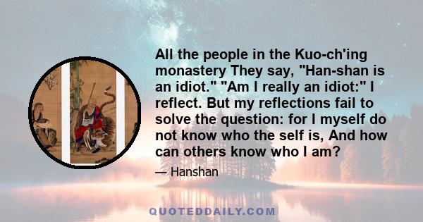 All the people in the Kuo-ch'ing monastery They say, Han-shan is an idiot. Am I really an idiot: I reflect. But my reflections fail to solve the question: for I myself do not know who the self is, And how can others