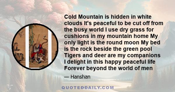 Cold Mountain is hidden in white clouds It's peaceful to be cut off from the busy world I use dry grass for cushions in my mountain home My only light is the round moon My bed is the rock beside the green pool Tigers