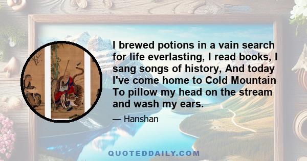 I brewed potions in a vain search for life everlasting, I read books, I sang songs of history, And today I've come home to Cold Mountain To pillow my head on the stream and wash my ears.