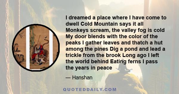 I dreamed a place where I have come to dwell Cold Mountain says it all Monkeys scream, the valley fog is cold My door blends with the color of the peaks I gather leaves and thatch a hut among the pines Dig a pond and