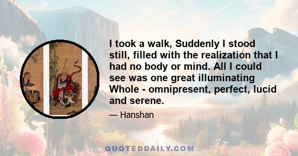 I took a walk, Suddenly I stood still, filled with the realization that I had no body or mind. All I could see was one great illuminating Whole - omnipresent, perfect, lucid and serene.