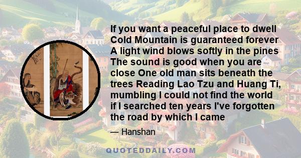 If you want a peaceful place to dwell Cold Mountain is guaranteed forever A light wind blows softly in the pines The sound is good when you are close One old man sits beneath the trees Reading Lao Tzu and Huang Ti,