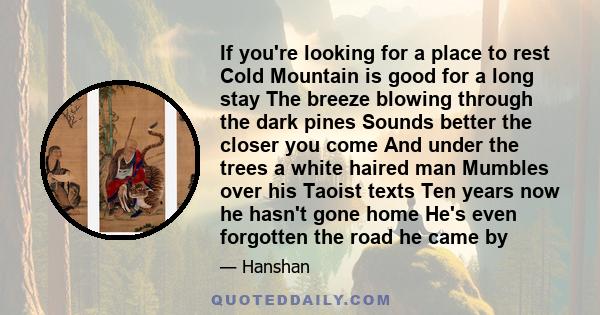 If you're looking for a place to rest Cold Mountain is good for a long stay The breeze blowing through the dark pines Sounds better the closer you come And under the trees a white haired man Mumbles over his Taoist