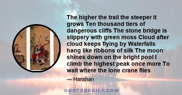 The higher the trail the steeper it grows Ten thousand tiers of dangerous cliffs The stone bridge is slippery with green moss Cloud after cloud keeps flying by Waterfalls hang like ribbons of silk The moon shines down