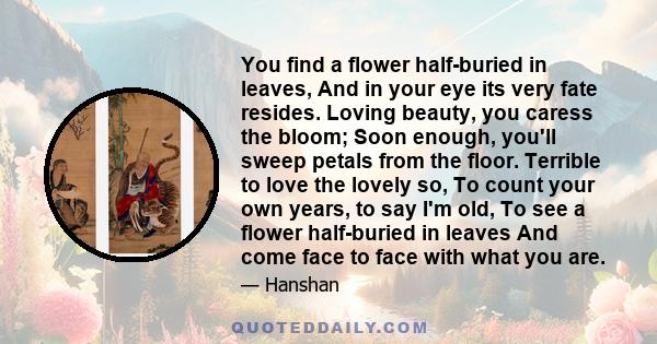 You find a flower half-buried in leaves, And in your eye its very fate resides. Loving beauty, you caress the bloom; Soon enough, you'll sweep petals from the floor. Terrible to love the lovely so, To count your own