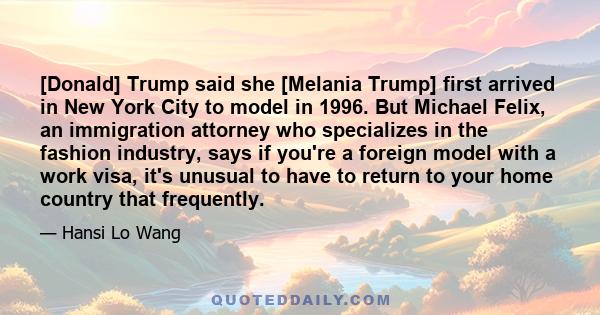 [Donald] Trump said she [Melania Trump] first arrived in New York City to model in 1996. But Michael Felix, an immigration attorney who specializes in the fashion industry, says if you're a foreign model with a work