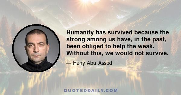 Humanity has survived because the strong among us have, in the past, been obliged to help the weak. Without this, we would not survive.