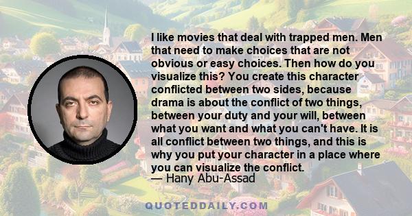 I like movies that deal with trapped men. Men that need to make choices that are not obvious or easy choices. Then how do you visualize this? You create this character conflicted between two sides, because drama is