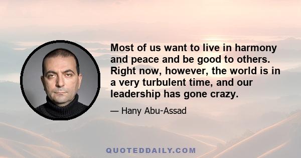 Most of us want to live in harmony and peace and be good to others. Right now, however, the world is in a very turbulent time, and our leadership has gone crazy.