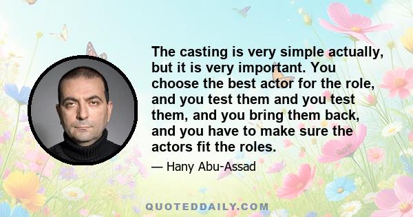 The casting is very simple actually, but it is very important. You choose the best actor for the role, and you test them and you test them, and you bring them back, and you have to make sure the actors fit the roles.