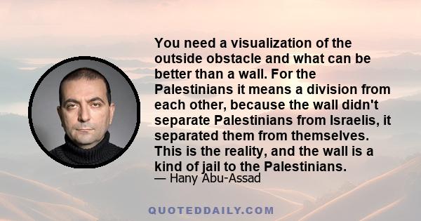 You need a visualization of the outside obstacle and what can be better than a wall. For the Palestinians it means a division from each other, because the wall didn't separate Palestinians from Israelis, it separated