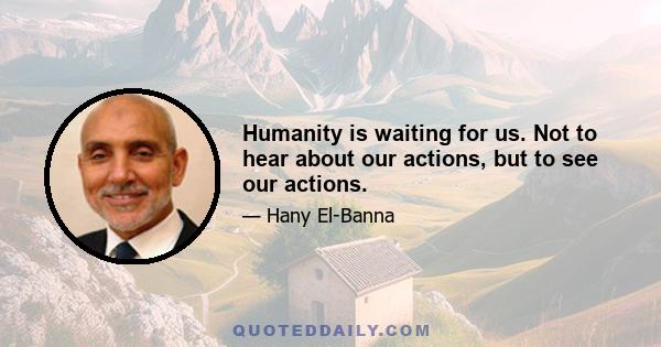 Humanity is waiting for us. Not to hear about our actions, but to see our actions.