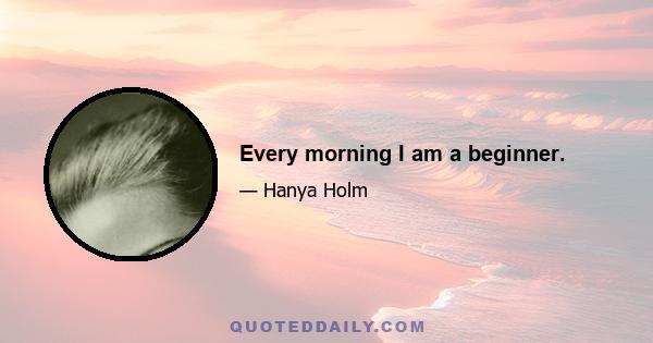 Every morning I am a beginner.