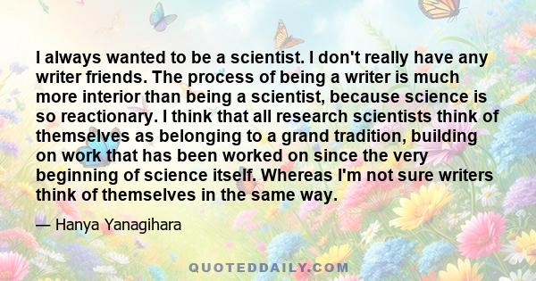 I always wanted to be a scientist. I don't really have any writer friends. The process of being a writer is much more interior than being a scientist, because science is so reactionary. I think that all research