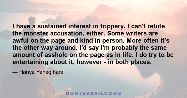 I have a sustained interest in frippery. I can't refute the monster accusation, either. Some writers are awful on the page and kind in person. More often it's the other way around. I'd say I'm probably the same amount