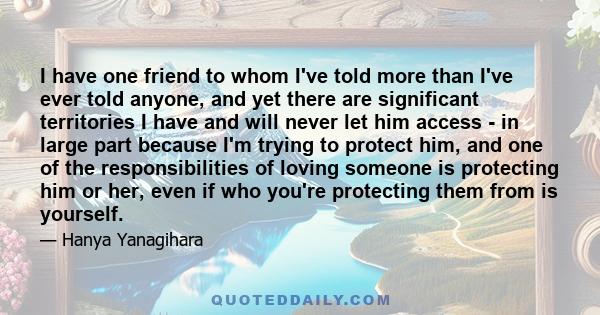 I have one friend to whom I've told more than I've ever told anyone, and yet there are significant territories I have and will never let him access - in large part because I'm trying to protect him, and one of the