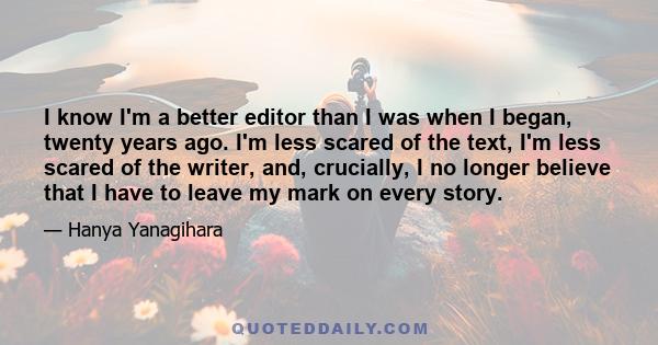 I know I'm a better editor than I was when I began, twenty years ago. I'm less scared of the text, I'm less scared of the writer, and, crucially, I no longer believe that I have to leave my mark on every story.