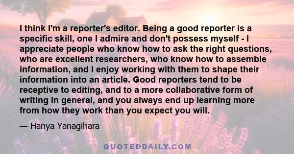 I think I'm a reporter's editor. Being a good reporter is a specific skill, one I admire and don't possess myself - I appreciate people who know how to ask the right questions, who are excellent researchers, who know