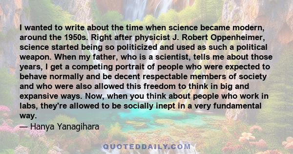 I wanted to write about the time when science became modern, around the 1950s. Right after physicist J. Robert Oppenheimer, science started being so politicized and used as such a political weapon. When my father, who