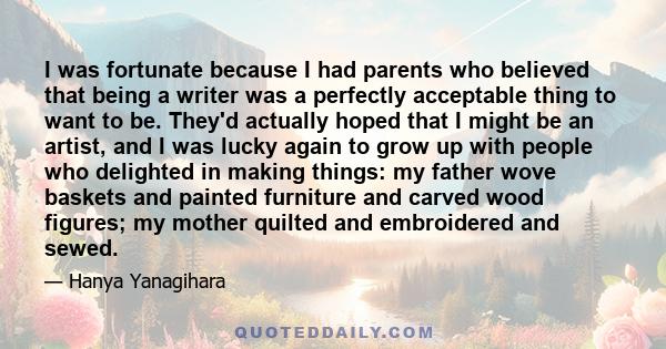 I was fortunate because I had parents who believed that being a writer was a perfectly acceptable thing to want to be. They'd actually hoped that I might be an artist, and I was lucky again to grow up with people who