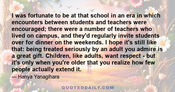 I was fortunate to be at that school in an era in which encounters between students and teachers were encouraged; there were a number of teachers who lived on campus, and they'd regularly invite students over for dinner 