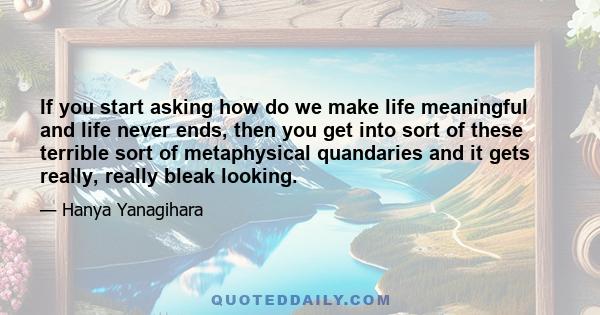 If you start asking how do we make life meaningful and life never ends, then you get into sort of these terrible sort of metaphysical quandaries and it gets really, really bleak looking.