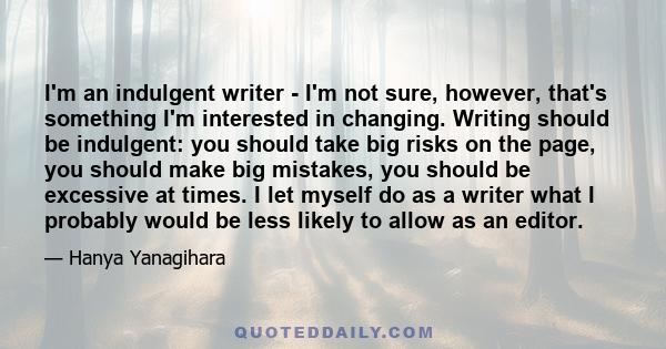 I'm an indulgent writer - I'm not sure, however, that's something I'm interested in changing. Writing should be indulgent: you should take big risks on the page, you should make big mistakes, you should be excessive at