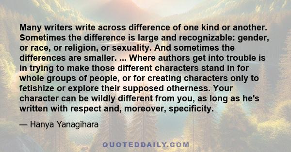 Many writers write across difference of one kind or another. Sometimes the difference is large and recognizable: gender, or race, or religion, or sexuality. And sometimes the differences are smaller. ... Where authors