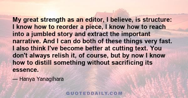 My great strength as an editor, I believe, is structure: I know how to reorder a piece, I know how to reach into a jumbled story and extract the important narrative. And I can do both of these things very fast. I also