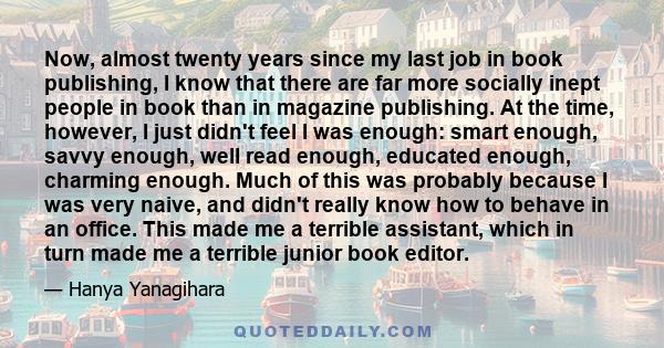 Now, almost twenty years since my last job in book publishing, I know that there are far more socially inept people in book than in magazine publishing. At the time, however, I just didn't feel I was enough: smart