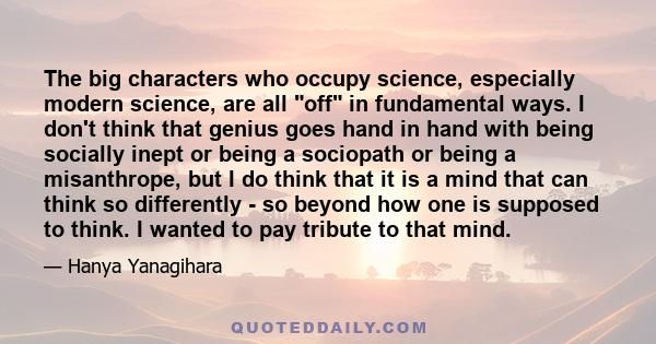 The big characters who occupy science, especially modern science, are all off in fundamental ways. I don't think that genius goes hand in hand with being socially inept or being a sociopath or being a misanthrope, but I 