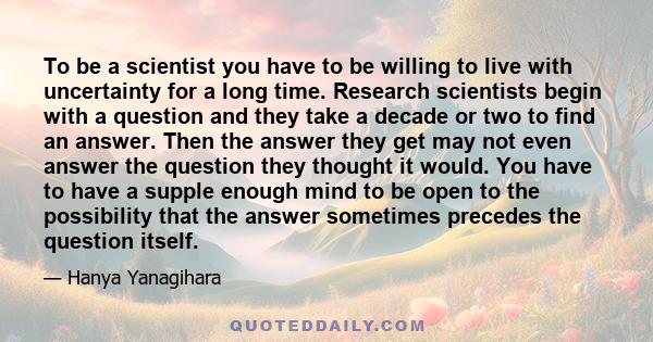 To be a scientist you have to be willing to live with uncertainty for a long time. Research scientists begin with a question and they take a decade or two to find an answer. Then the answer they get may not even answer